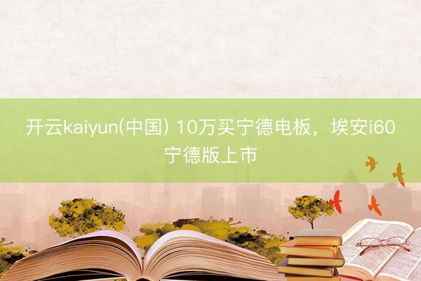 开云kaiyun(中国) 10万买宁德电板,埃安i60宁德版上市