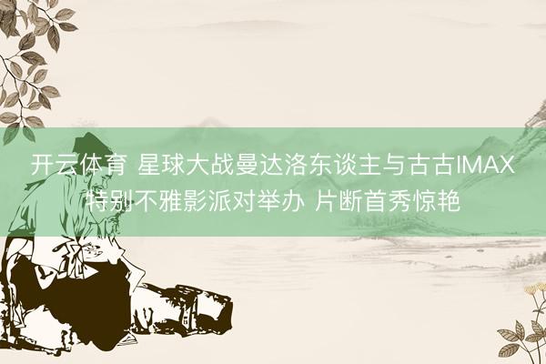 开云体育 星球大战曼达洛东谈主与古古IMAX特别不雅影派对举办 片断首秀惊艳