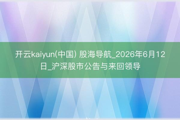 开云kaiyun(中国) 股海导航_2026年6月12日_沪深股市公告与来回领导