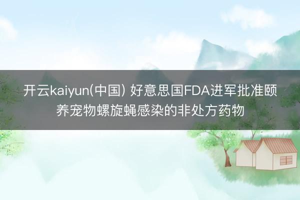 开云kaiyun(中国) 好意思国FDA进军批准颐养宠物螺旋蝇感染的非处方药物