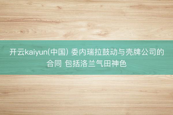 开云kaiyun(中国) 委内瑞拉鼓动与壳牌公司的合同 包括洛兰气田神色