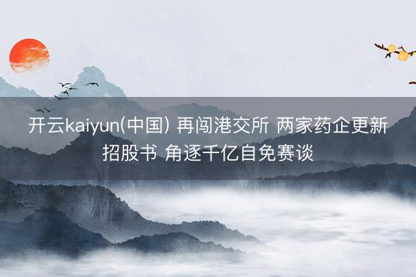 开云kaiyun(中国) 再闯港交所 两家药企更新招股书 角逐千亿自免赛谈