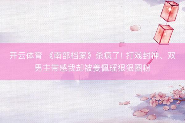 开云体育 《南部档案》杀疯了! 打戏封神、双男主带感我却被姜佩瑶狠狠圈粉