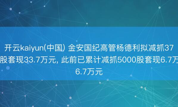 开云kaiyun(中国) 金安国纪高管杨德利拟减抓3750股套现33.7万元, 此前已累计减抓5000股套现6.7万元