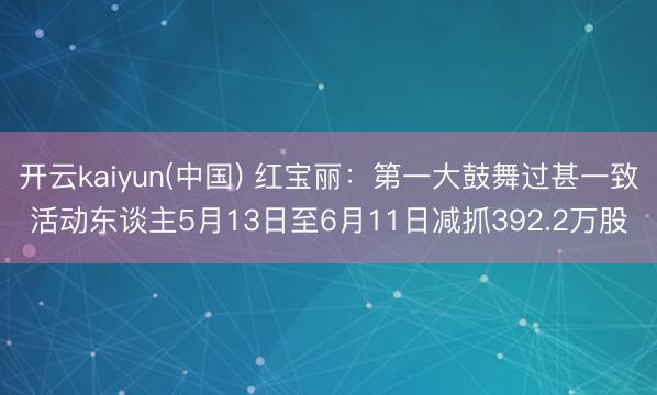 开云kaiyun(中国) 红宝丽：第一大鼓舞过甚一致活动东谈主5月13日至6月11日减抓392.2万股