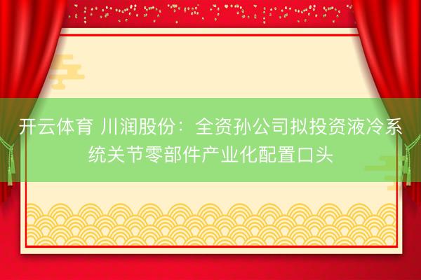 开云体育 川润股份：全资孙公司拟投资液冷系统关节零部件产业化配置口头