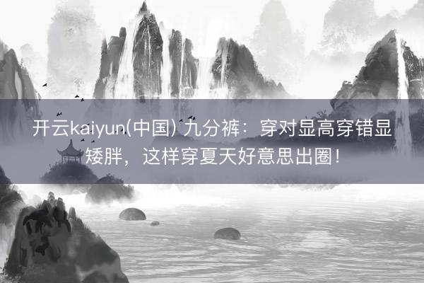 开云kaiyun(中国) 九分裤：穿对显高穿错显矮胖，这样穿夏天好意思出圈！