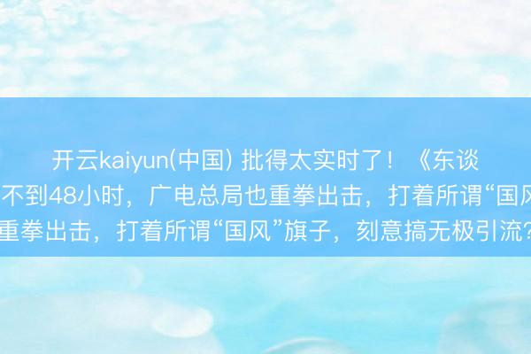开云kaiyun(中国) 批得太实时了！《东谈主民日报》点名叹春风还不到48小时，广电总局也重拳出击，打着所谓“国风”旗子，刻意搞无极引流？