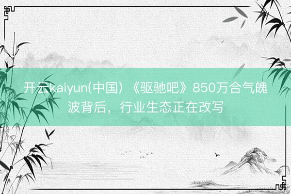 开云kaiyun(中国) 《驱驰吧》850万合气魄波背后，行业生态正在改写