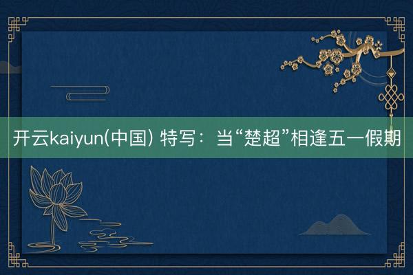 开云kaiyun(中国) 特写：当“楚超”相逢五一假期