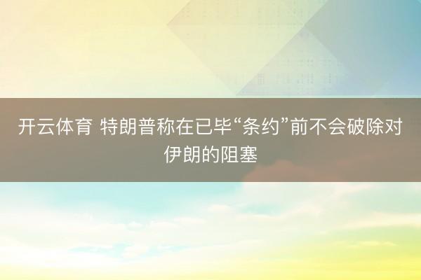 开云体育 特朗普称在已毕“条约”前不会破除对伊朗的阻塞