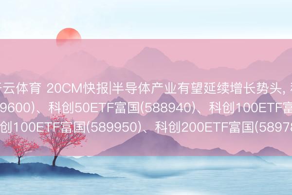 开云体育 20CM快报|半导体产业有望延续增长势头， 科创综指ETF富国(589600)、科创50ETF富国(588940)、科创100ETF富国(589950)、科创200ETF富国(589780)集体大涨