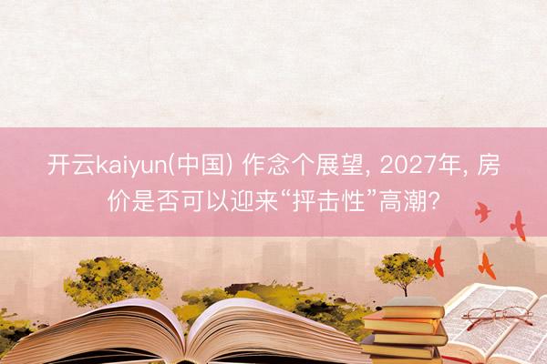 开云kaiyun(中国) 作念个展望， 2027年， 房价是否可以迎来“抨击性”高潮?