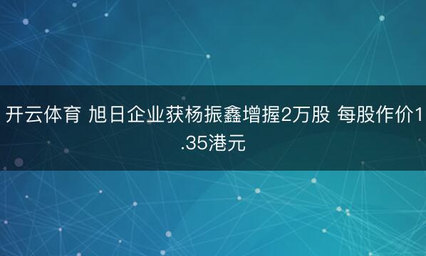 开云体育 旭日企业获杨振鑫增握2万股 每股作价1.35港元