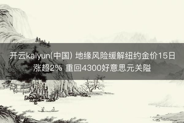 开云kaiyun(中国) 地缘风险缓解纽约金价15日涨超2% 重回4300好意思元关隘