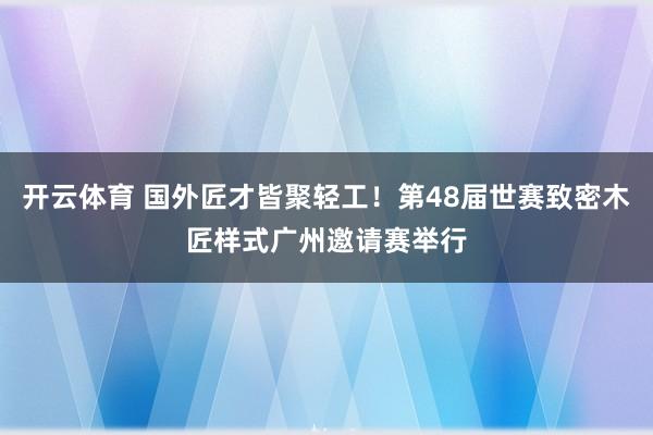 开云体育 国外匠才皆聚轻工！第48届世赛致密木匠样式广州邀请赛举行