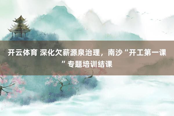 开云体育 深化欠薪源泉治理，南沙“开工第一课”专题培训结课
