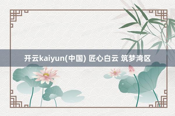 开云kaiyun(中国) 匠心白云 筑梦湾区