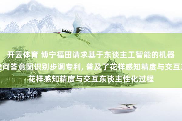 开云体育 博宁福田请求基于东谈主工智能的机器东谈主乘客多轮问答意图识别步调专利， 普及了花样感知精度与交互东谈主性化过程