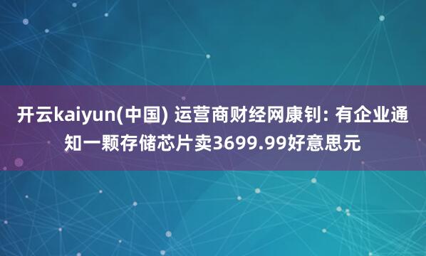 开云kaiyun(中国) 运营商财经网康钊: 有企业通知一颗存储芯片卖3699.99好意思元