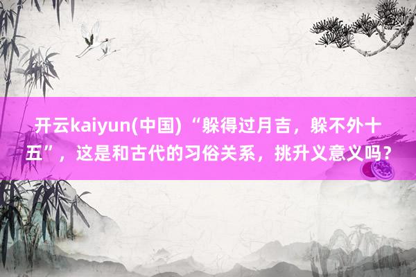 开云kaiyun(中国) “躲得过月吉，躲不外十五”，这是和古代的习俗关系，挑升义意义吗？