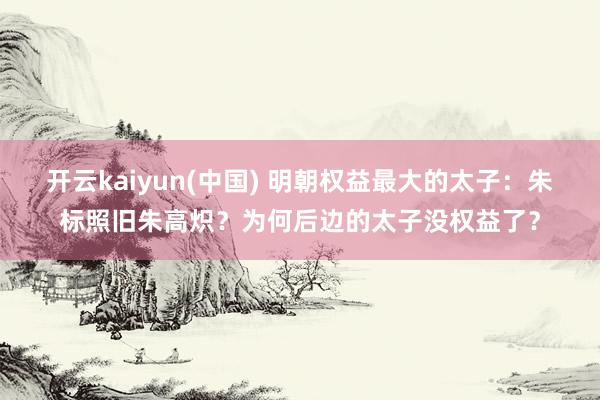 开云kaiyun(中国) 明朝权益最大的太子：朱标照旧朱高炽？为何后边的太子没权益了？